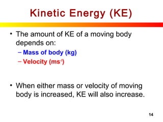 14
Kinetic Energy (KE)
• The amount of KE of a moving body
depends on:
– Mass of body (kg)
– Velocity (ms-1
)
• When either mass or velocity of moving
body is increased, KE will also increase.
 