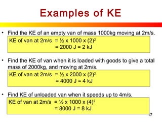 17
Examples of KE
• Find the KE of an empty van of mass 1000kg moving at 2m/s.
• Find the KE of van when it is loaded with goods to give a total
mass of 2000kg, and moving at 2m/s.
• Find KE of unloaded van when it speeds up to 4m/s.
KE of van at 2m/s = ½ x 1000 x (2)2
= 2000 J = 2 kJ
KE of van at 2m/s = ½ x 2000 x (2)2
= 4000 J = 4 kJ
KE of van at 2m/s = ½ x 1000 x (4)2
= 8000 J = 8 kJ
 