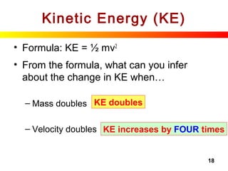 18
Kinetic Energy (KE)
• Formula: KE = ½ mv2
• From the formula, what can you infer
about the change in KE when…
– Mass doubles
– Velocity doubles
KE doubles
KE increases by FOUR times
 