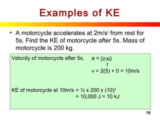 19
Examples of KE
• A motorcycle accelerates at 2m/s2
from rest for
5s. Find the KE of motorcycle after 5s. Mass of
motorcycle is 200 kg.
Velocity of motorcycle after 5s, a = (v-u)
t
v = 2(5) + 0 = 10m/s
KE of motorcycle at 10m/s = ½ x 200 x (10)2
= 10,000 J = 10 kJ
 