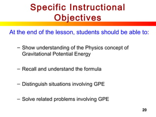 20
Specific Instructional
Objectives
At the end of the lesson, students should be able to:
– Show understanding of the Physics concept of
Gravitational Potential Energy
– Recall and understand the formula
– Distinguish situations involving GPE
– Solve related problems involving GPE
 