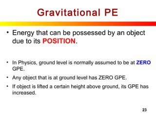 23
Gravitational PE
• Energy that can be possessed by an object
due to its POSITION.
• In Physics, ground level is normally assumed to be at ZERO
GPE.
• Any object that is at ground level has ZERO GPE.
• If object is lifted a certain height above ground, its GPE has
increased.
 