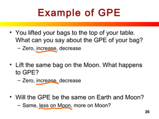 26
Example of GPE
• You lifted your bags to the top of your table.
What can you say about the GPE of your bag?
– Zero, increase, decrease
• Lift the same bag on the Moon. What happens
to GPE?
– Zero, increase, decrease
• Will the GPE be the same on Earth and Moon?
– Same, less on Moon, more on Moon?
 