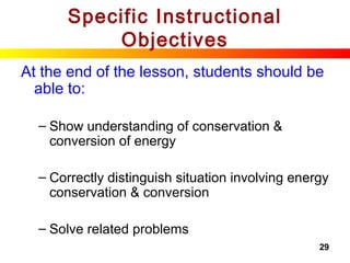 29
Specific Instructional
Objectives
At the end of the lesson, students should be
able to:
– Show understanding of conservation &
conversion of energy
– Correctly distinguish situation involving energy
conservation & conversion
– Solve related problems
 