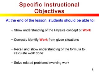 3
Specific Instructional
Objectives
At the end of the lesson, students should be able to:
– Show understanding of the Physics concept of Work
– Correctly identify Work from given situations
– Recall and show understanding of the formula to
calculate work done
– Solve related problems involving work
 
