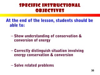 30
Specific Instructional
Objectives
At the end of the lesson, students should be
able to:
– Show understanding of conservation &
conversion of energy
– Correctly distinguish situation involving
energy conservation & conversion
– Solve related problems
 