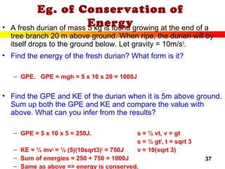 37
• A fresh durian of mass 5 kg is found growing at the end of a
tree branch 20 m above ground. When ripe, the durian will by
itself drops to the ground below. Let gravity = 10m/s2
.
• Find the energy of the fresh durian? What form is it?
– GPE. GPE = mgh = 5 x 10 x 20 = 1000J
• Find the GPE and KE of the durian when it is 5m above ground.
Sum up both the GPE and KE and compare the value with
above. What can you infer from the results?
– GPE = 5 x 10 x 5 = 250J. s = ½ vt, v = gt
s = ½ gt2
, t = sqrt 3
– KE = ½ mv2
= ½ (5)(10sqrt3)2
= 750J v = 10(sqrt 3)
– Sum of energies = 250 + 750 = 1000J
– Same as above => energy is conserved.
Eg. of Conservation of
Energy
 