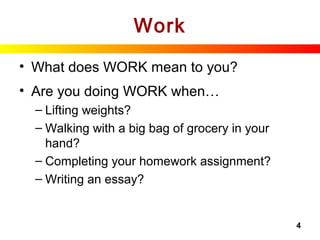 4
Work
• What does WORK mean to you?
• Are you doing WORK when…
– Lifting weights?
– Walking with a big bag of grocery in your
hand?
– Completing your homework assignment?
– Writing an essay?
 