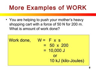 9
More Examples of WORK
• You are helping to push your mother’s heavy
shopping cart with a force of 50 N for 200 m.
What is amount of work done?
Work done, W = F x s
= 50 x 200
= 10,000 J
or
10 kJ (kilo-Joules)
 