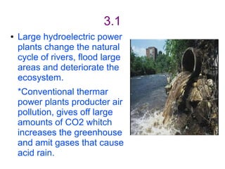 3.1
●   Large hydroelectric power
    plants change the natural
    cycle of rivers, flood large
    areas and deteriorate the
    ecosystem.
    *Conventional thermar
    power plants producter air
    pollution, gives off large
    amounts of CO2 whitch
    increases the greenhouse
    and amit gases that cause
    acid rain.
 
