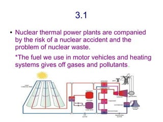 3.1
●   Nuclear thermal power plants are companied
    by the risk of a nuclear accident and the
    problem of nuclear waste.
    *The fuel we use in motor vehicles and heating
    systems gives off gases and pollutants.
 