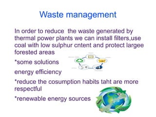 Waste management
In order to reduce the waste generated by
thermal power plants we can install filters,use
coal with low sulphur cntent and protect largee
forested areas
*some solutions
energy efficiency
*reduce the cosumption habits taht are more
respectful
*renewable energy sources
 
