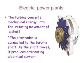 Electric power plants
●
    The turbine converts
    mechanical energy into
    the rotating movement of
     a shaft
    *The alternador is
    connected to the turbine
    shaft. As the shaft moves,
    it produces alternating
    electrical current
 