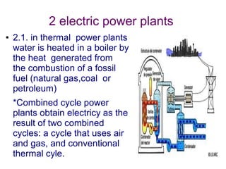 2 electric power plants
●   2.1. in thermal power plants
    water is heated in a boiler by
    the heat generated from
    the combustion of a fossil
    fuel (natural gas,coal or
    petroleum)
    *Combined cycle power
    plants obtain electricy as the
    result of two combined
    cycles: a cycle that uses air
    and gas, and conventional
    thermal cyle.
 