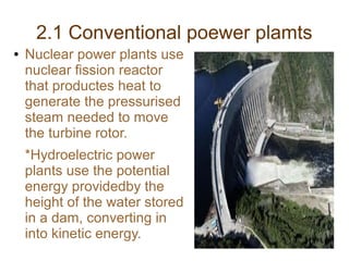 2.1 Conventional poewer plamts
●   Nuclear power plants use
    nuclear fission reactor
    that productes heat to
    generate the pressurised
    steam needed to move
    the turbine rotor.
    *Hydroelectric power
    plants use the potential
    energy providedby the
    height of the water stored
    in a dam, converting in
    into kinetic energy.
 