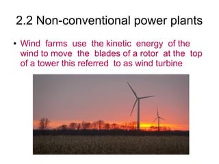 2.2 Non-conventional power plants
●   Wind farms use the kinetic energy of the
    wind to move the blades of a rotor at the top
    of a tower this referred to as wind turbine
 