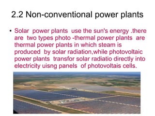 2.2 Non-conventional power plants
●   Solar power plants use the sun's energy .there
    are two types photo -thermal power plants are
    thermal power plants in which steam is
    produced by solar radiation,while photovoltaic
    power plants transfor solar radiatio directly into
    electricity uisng panels of photovoltais cells.
 