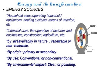 Ene rg y and its transfo rmatio n
●   ENERGY SOURCES
    *Household uses :operating household
    appliances, heating systems, means of transfort,
    etc.
    *Industrial uses: the operation of factories and
    businesses, construction, agricultura, etc.
    *by avaavailabity in nature : renewable or
    non -renewale.
    *By origin: primary or secondary.
    *By use: Conventional or non-conventional.
    *By environmental impact: Clean or polluting.
 