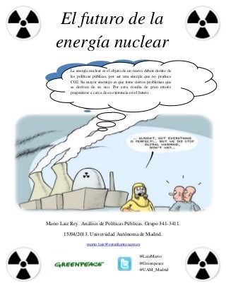 El futuro de la
    energía nuclear
           La energía nuclear es el objeto de un nuevo debate dentro de
           las políticas públicas, por ser una energía que no produce
           CO2. Su mayor enemigo es que tiene ciertos problemas que
           se derivan de su uso. Por esto, resulta de gran interés
           preguntarse a cerca de su existencia en el futuro.




Mario Laiz Rey. Análisis de Políticas Públicas. Grupo 341-3411.

        15/04/2013. Universidad Autónoma de Madrid.
                    mario.laiz@estudiante.uam.es

                                                   @LaizMario
                                                   @Greenpeace
                                                   @UAM_Madrid
 