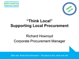 Bath and North East Somerset – The place to live, work and visit
“Think Local”
Supporting Local Procurement
Richard Howroyd
Corporate Procurement Manager
 