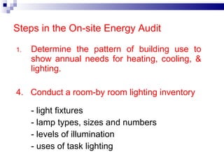 Determine the pattern of building use to show annual needs for heating, cooling, & lighting. 4.  Conduct a room-by room lighting inventory - light fixtures - lamp types, sizes and numbers - levels of illumination - uses of task lighting Steps in the On-site Energy Audit 