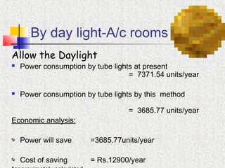 By day light-A/c rooms
Allow the Daylight
 Power consumption by tube lights at present
= 7371.54 units/year
 Power consumption by tube lights by this method
= 3685.77 units/year
Economic analysis:
Power will save =3685.77units/year
Cost of saving = Rs.12900/year
 