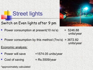 Street lights
Switch on Even lights after 9 pm
 Power consumption at present(10 no’s) = 5246.88
units/year
 Power consumption by this method (7no’s) = 3672.82
units/year
Economic analysis:
 Power will save =1574.05 units/year
 Cost of saving = Rs.5509/year
*approximately calculated
 