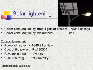 Solar lightening
 Power consumption by street lights at present =5246 units/yr
 Power consumption by this method =nil
Economic analysis:
 Power will save >=5246.88 units/yr
 Cost of the project =Rs.160000
 Payback period =9 years
 Cost of saving =Rs.18364/yr
*approximately calculated
 