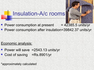 Insulation-A/c rooms
 Power consumption at present = 42385.5 units/yr
 Power consumption after insulation=39842.37 units/yr
Economic analysis:
 Power will save =2543.13 units/yr
 Cost of saving =Rs.8901/yr
*approximately calculated
 