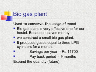 Bio gas plant
Used to conserve the usage of wood
 Bio gas plant is very effective one for our
hostel. Because it saves money.
 we construct a small bio gas plant.
 It produces gases equal to three LPG
cylinders for a month.
 Savings per year - Rs.11700
 Pay back period - 9 months
Expand the quantity (future)
 