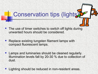 Conservation tips (lights)
 The use of timer switches to switch off lights during
unwanted hours should be considered.
 Replace existing tungsten filament lamps with
compact fluorescent lamps.
 Lamps and luminaries should be cleaned regularly.
Illumination levels fall by 20-30 % due to collection of
dust.
 Lighting should be reduced in non-resident areas.
 