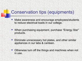 Conservation tips (equipments)
 Make awareness and encourage employees/students
to reduce electrical loads in our college.
 When purchasing equipment, purchase “Energy Star”
products.
 Eliminate unnecessary hot plates, and other similar
appliances in our labs & canteen.
 Otherwise turn off the things and machines when not
in use.
 