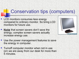 Conservation tips (computers)
 LCD monitors consumes less energy
compared to ordinary monitor. So bring LCD
monitors for future use.
 Note that screen savers don’t save the
energy; complex screen savers actually
increase energy use.
 Use the power management features to save
the energy in computer.
 Turnoff computer monitor when not in use
(or) we are away from our desk for more than
5 minutes.
 