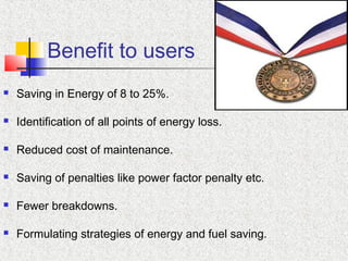 Benefit to users
 Saving in Energy of 8 to 25%.
 Identification of all points of energy loss.
 Reduced cost of maintenance.
 Saving of penalties like power factor penalty etc.
 Fewer breakdowns.
 Formulating strategies of energy and fuel saving.
 