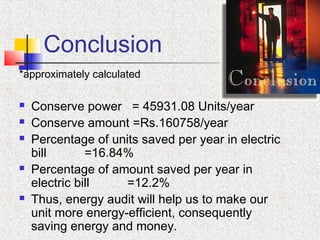 Conclusion
*approximately calculated
 Conserve power = 45931.08 Units/year
 Conserve amount =Rs.160758/year
 Percentage of units saved per year in electric
bill =16.84%
 Percentage of amount saved per year in
electric bill =12.2%
 Thus, energy audit will help us to make our
unit more energy-efficient, consequently
saving energy and money.
 
