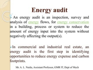 Energy audit
 An energy audit is an inspection, survey and
analysis of energy flows, for energy conservation
in a building, process or system to reduce the
amount of energy input into the system without
negatively affecting the output(s).
In commercial and industrial real estate, an
energy audit is the first step in identifying
opportunities to reduce energy expense and carbon
footprints.
Mr. A. L. Naidu, Assistant Professor, GMR IT, Dept of Mech
 