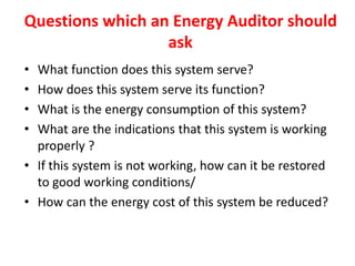 Questions which an Energy Auditor should
ask
• What function does this system serve?
• How does this system serve its function?
• What is the energy consumption of this system?
• What are the indications that this system is working
properly ?
• If this system is not working, how can it be restored
to good working conditions/
• How can the energy cost of this system be reduced?
 