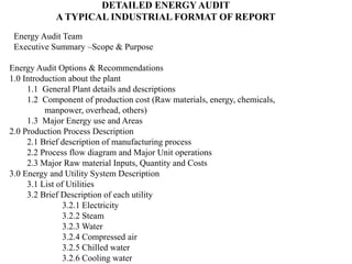 DETAILED ENERGY AUDIT
A TYPICAL INDUSTRIAL FORMAT OF REPORT
Energy Audit Team
Executive Summary –Scope & Purpose
Energy Audit Options & Recommendations
1.0 Introduction about the plant
1.1 General Plant details and descriptions
1.2 Component of production cost (Raw materials, energy, chemicals,
manpower, overhead, others)
1.3 Major Energy use and Areas
2.0 Production Process Description
2.1 Brief description of manufacturing process
2.2 Process flow diagram and Major Unit operations
2.3 Major Raw material Inputs, Quantity and Costs
3.0 Energy and Utility System Description
3.1 List of Utilities
3.2 Brief Description of each utility
3.2.1 Electricity
3.2.2 Steam
3.2.3 Water
3.2.4 Compressed air
3.2.5 Chilled water
3.2.6 Cooling water
 