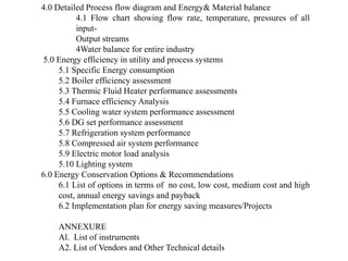 4.0 Detailed Process flow diagram and Energy& Material balance
4.1 Flow chart showing flow rate, temperature, pressures of all
input-
Output streams
4Water balance for entire industry
5.0 Energy efficiency in utility and process systems
5.1 Specific Energy consumption
5.2 Boiler efficiency assessment
5.3 Thermic Fluid Heater performance assessments
5.4 Furnace efficiency Analysis
5.5 Cooling water system performance assessment
5.6 DG set performance assessment
5.7 Refrigeration system performance
5.8 Compressed air system performance
5.9 Electric motor load analysis
5.10 Lighting system
6.0 Energy Conservation Options & Recommendations
6.1 List of options in terms of no cost, low cost, medium cost and high
cost, annual energy savings and payback
6.2 Implementation plan for energy saving measures/Projects
ANNEXURE
Al. List of instruments
A2. List of Vendors and Other Technical details
 