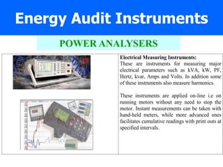 Energy Audit Instruments
Electrical Measuring Instruments:
These are instruments for measuring major
electrical parameters such as kVA, kW, PF,
Hertz, kvar, Amps and Volts. In addition some
of these instruments also measure harmonics.
These instruments are applied on-line i.e on
running motors without any need to stop the
motor. Instant measurements can be taken with
hand-held meters, while more advanced ones
facilitates cumulative readings with print outs at
specified intervals.
POWER ANALYSERS
 