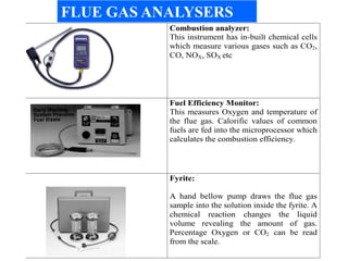 Combustion analyzer:
This instrument has in-built chemical cells
which measure various gases such as CO2,
CO, NOX, SOX etc
Fuel Efficiency Monitor:
This measures Oxygen and temperature of
the flue gas. Calorific values of common
fuels are fed into the microprocessor which
calculates the combustion efficiency.
Fyrite:
A hand bellow pump draws the flue gas
sample into the solution inside the fyrite. A
chemical reaction changes the liquid
volume revealing the amount of gas.
Percentage Oxygen or CO2 can be read
from the scale.
FLUE GAS ANALYSERS
 
