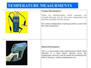 Contact thermometer:
These are thermocouples which measures for
example flue gas, hot air, hot water temperatures by
insertion of probe into the stream.
For surface temperature a leaf type probe is used with
the same instrument.
Infrared Pyrometer:
This is a non-contact type measurement which when
directed at a heat source directly gives the
temperature read out. Can be useful for measuring hot
jobs in furnaces, surface temperatures etc.
TEMPERATURE MEASURMENTS
 