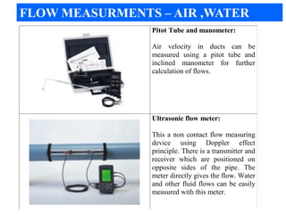 Pitot Tube and manometer:
Air velocity in ducts can be
measured using a pitot tube and
inclined manometer for further
calculation of flows.
Ultrasonic flow meter:
This a non contact flow measuring
device using Doppler effect
principle. There is a transmitter and
receiver which are positioned on
opposite sides of the pipe. The
meter directly gives the flow. Water
and other fluid flows can be easily
measured with this meter.
FLOW MEASURMENTS – AIR ,WATER
 