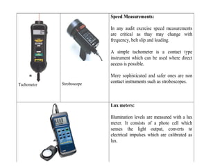Tachometer Stroboscope
Speed Measurements:
In any audit exercise speed measurements
are critical as thay may change with
frequency, belt slip and loading.
A simple tachometer is a contact type
instrument which can be used where direct
access is possible.
More sophisticated and safer ones are non
contact instruments such as stroboscopes.
Lux meters:
Illumination levels are measured with a lux
meter. It consists of a photo cell which
senses the light output, converts to
electrical impulses which are calibrated as
lux.
 