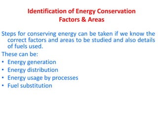 Identification of Energy Conservation
Factors & Areas
Steps for conserving energy can be taken if we know the
correct factors and areas to be studied and also details
of fuels used.
These can be:
• Energy generation
• Energy distribution
• Energy usage by processes
• Fuel substitution
 