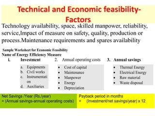 Technical and Economic feasibility-
Factors
Sample Worksheet for Economic Feasibility
Name of Energy Efficiency Measure
i. Investment
a. Equipments
b. Civil works
c. Instrumentati
on
d. Auxiliaries
2. Annual operating costs
 Cost of capital
 Maintenance
 Manpower
 Energy
 Depreciation
3. Annual savings
 Thermal Energy
 Electrical Energy
 Raw material
 Waste disposal
Net Savings /Year (Rs./year)
= (Annual savings-annual operating costs)
Payback period in months
= (Investment/net savings/year) x 12
Technology availability, space, skilled manpower, reliability,
service,Impact of measure on safety, quality, production or
process.Maintenance requirements and spares availability
 