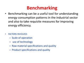 Benchmarking
• Benchmarking can be a useful tool for understanding
energy consumption patterns in the industrial sector
and also to take requisite measures for improving
energy efficiency.
• FACTORS INVOLVED:
– Scale of operation
– use of technology
– Raw material specifications and quality
– Product specifications and quality
 