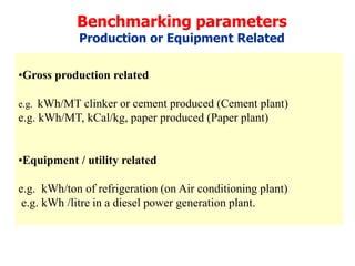 Benchmarking parameters
Production or Equipment Related
•Gross production related
e.g. kWh/MT clinker or cement produced (Cement plant)
e.g. kWh/MT, kCal/kg, paper produced (Paper plant)
•Equipment / utility related
e.g. kWh/ton of refrigeration (on Air conditioning plant)
e.g. kWh /litre in a diesel power generation plant.
 