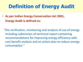 Definition of Energy Audit
• As per Indian Energy Conservation Act 2001,
Energy Audit is defined as:
“the verification, monitoring and analysis of use of energy
including submission of technical report containing
recommendations for improving energy efficiency with
cost benefit analysis and an action plan to reduce energy
consumption “
 