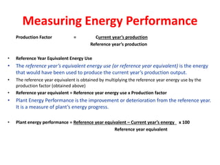Measuring Energy Performance
Production Factor = Current year’s production
Reference year’s production
• Reference Year Equivalent Energy Use
• The reference year’s equivalent energy use (or reference year equivalent) is the energy
that would have been used to produce the current year’s production output.
• The reference year equivalent is obtained by multiplying the reference year energy use by the
production factor (obtained above)
• Reference year equivalent = Reference year energy use x Production factor
• Plant Energy Performance is the improvement or deterioration from the reference year.
It is a measure of plant’s energy progress.
• Plant energy performance = Reference year equivalent – Current year’s energy x 100
Reference year equivalent
 